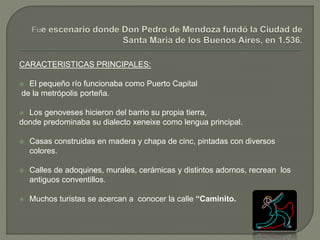 CARACTERISTICAS PRINCIPALES:
 El pequeño río funcionaba como Puerto Capital
de la metrópolis porteña.
 Los genoveses hicieron del barrio su propia tierra,
donde predominaba su dialecto xeneixe como lengua principal.
 Casas construidas en madera y chapa de cinc, pintadas con diversos
colores.
 Calles de adoquines, murales, cerámicas y distintos adornos, recrean los
antiguos conventillos.
 Muchos turistas se acercan a conocer la calle “Caminito.
 