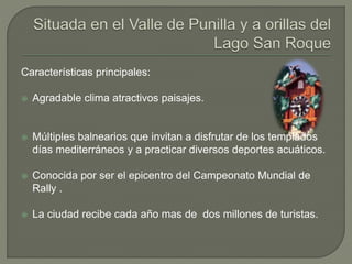 Características principales:
 Agradable clima atractivos paisajes.
 Múltiples balnearios que invitan a disfrutar de los templados
días mediterráneos y a practicar diversos deportes acuáticos.
 Conocida por ser el epicentro del Campeonato Mundial de
Rally .
 La ciudad recibe cada año mas de dos millones de turistas.
 