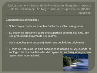 Características principales :
 Sobre cuyas costas se asientan Bariloche y Villa La Angostura.
 Su origen es glaciario y cubre una superficie de unos 557 km2, con
una profundidad máxima de 464 metros.
 Los mapuches (o araucanos) fueron sus pobladores originarios.
 El mito de Nahuelito se hizo popular en la década del 20, cuando, el
zoológico de Buenos Aires decidió organizar una búsqueda que tuvo
repercusión internacional.
 