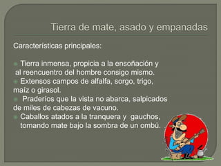 Características principales:
 Tierra inmensa, propicia a la ensoñación y
al reencuentro del hombre consigo mismo.
 Extensos campos de alfalfa, sorgo, trigo,
maíz o girasol.
 Praderíos que la vista no abarca, salpicados
de miles de cabezas de vacuno.
 Caballos atados a la tranquera y gauchos,
tomando mate bajo la sombra de un ombú.
 