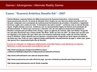 Cases: “Guaraná Antártica Desafio GA” - 2007 Arkhos Biotech, empresa fictícia do ARG promocional do Guaraná Antarctica, o Zona Incerta (www.zonaincerta.com.br), foi pauta do Senador Artur Virgílio em seu discurso desta terça-feira (27) no Senado. Indignado com a prosposta da multinacional farmacêutica de privatizar a Amazônia, o legislador terminou a gafe com o dedo em riste: "A Amazônia não está à venda!" - conforme nota no site do Senado. Agora, Virgílio planeja convocar  audiência com os representantes legais da Arkhos para prestação de esclarecimentos. A notícia que convenceu o Senador vem de uma agência amazonense sediada em Brasília e dirigida pelo jornalista Chico Araújo. Liguei na agência de notícias, falei com Rafael. Perguntei por que eles assumiram que a Arkos existe. Ele disse "pode ver! tem um site!". Eu disse que um site com um logotipo e uns textos não quer dizer que uma empresa realmente existe, então ele simulou falta de sinal no telefone. Voltou dizendo que era apenas o recepcionista. Perguntei se havia algum jornalista lá, ele disse que não. Pode ser que a agência esteja participando voluntariamente do jogo e, neste caso, quem não apurou foi o responsável pelo site do Senado.  É como se o Senador se indignasse publicamente contra Bia Falcão e suas falcatruas na empresa Belíssima, e ainda convocasse uma audiência com ela. http://www.senado.gov.br/agencia/verNoticia.aspx?codNoticia=62082&codAplicativo=2&parametros=laborat%c3%b3rio http://www.arkhosbiotech.com (site da empresa fake)  http://www.zonaincerta.com (site oficial do jogo, que tem conteúdo produzido pela Superinteressante) http://www.agenciaamazonia.com.br (fonte suspeita) Games / Advergames / Alternate Reality Games 
