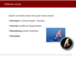 Quatro conceitos-chave irão guiar nosso estudo:  •  Interação =  Comunicação + Escolha •  Imersão  (audiência fragmentada) •  Storytelling  (contar Histórias) •  Gameplay Reflexões Iniciais 