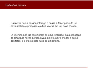 • Uma vez que a pessoa interage e passa a fazer parte de um novo ambiente proposto, ela fica imersa em um novo mundo. • A imersão nos faz sentir parte de uma realidade; dá a sensação de olharmos novas perspectivas, de interagir e mudar o curso dos fatos, é o trajeto pelo fluxo de um roteiro. Reflexões Iniciais 