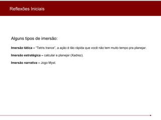 Alguns tipos de imersão: Imersão tática –  “Tetris trance”, a ação é tão rápida que você não tem muito tempo pra planejar. Imersão estratégica –  calcular e planejar (Xadrez). Imersão narrativa –  Jogo Myst. Reflexões Iniciais 