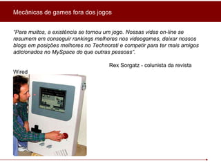 “ Para muitos, a existência se tornou um jogo. Nossas vidas on-line se resumem em conseguir rankings melhores nos videogames, deixar nossos blogs em posições melhores no Technorati e competir para ter mais amigos adicionados no MySpace do que outras pessoas”. Rex Sorgatz - colunista da revista Wired Mecânicas de games fora dos jogos 