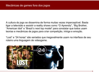 A cultura do jogo se dissemina de forma muitas vezes imperceptível. Basta ligar a televisão e assistir a reality shows como “O Aprendiz”, “Big Brother, “American Idol” e “Brazil´s next top model” para constatar que todos usam teorias e mecânicas de jogos para criar competição, intriga e emoção. “ Lost” e “24 horas” são seriados que inegavelmente usam na interface de seu roteiro uma linguagem de videogame. Mecânicas de games fora dos jogos 