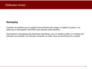 Gameplay Consiste nos desafios que um jogador deve enfrentar para chegar no objetivo do game, e as ações que a este jogador é permitido para alcançar esses desafios. Aqui fantasia e role-playing são elementos importantes, pois um desafio contém um “fantasy-role” embutido, por exemplo: se você quer comandar um avião, deve se transformar em um piloto. Reflexões Iniciais 