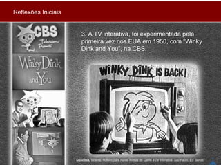 3. A TV interativa, foi experimentada pela primeira vez nos EUA em 1950, com “Winky Dink and You”, na CBS.  Gosciola,  Vicente. Roteiro para novas mídias:do Game à TV interativa. São Paulo, Ed. Senac Reflexões Iniciais 