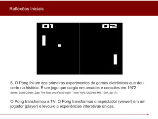 6. O Pong foi um dos primeiros experimentos de games eletrônicos que deu certo na história. É um jogo que surgiu em arcades e consoles em 1972   (fonte: Scott Cohen, Zap: The Rise and Fall of Atari – New York; McGraw-Hill, 1984, pg 17).   O Pong transformou a TV. O Pong transformou o espectador (viewer) em um jogador (player) e levou-o a experiências interativas únicas. Reflexões Iniciais 