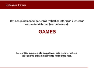Um dos meios onde podemos trabalhar interação e imersão contando histórias (comunicando):  GAMES No sentido mais amplo da palavra, seja na internet, no videogame ou simplesmente no mundo real. Reflexões Iniciais 