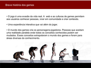 •  O jogo é uma evasão da vida real. A  web e as culturas de games permitem aos usuários conhecer pessoas, viver em comunidade e criar conteúdo.  •  Uma experiência interativa que vai além do jogar. •  O mundo dos games cria os personagens-jogadores. Pessoas que aceitam uma realidade paralela onde todos os conceitos conhecidos podem ser mudados. Esses conceitos extrapolaram o mundo dos games e foram para áreas diversas do conhecimento. Breve história dos games 