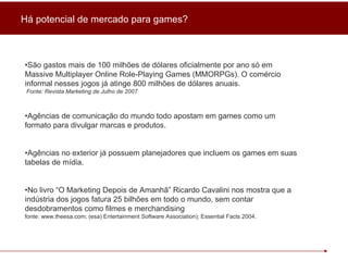 • São gastos mais de 100 milhões de dólares oficialmente por ano só em  Massive Multiplayer Online Role-Playing Games (MMORPGs). O comércio informal nesses jogos já atinge 800 milhões de dólares anuais. Fonte:  Revista Marketing de Julho de 2007 • Agências de comunicação do mundo todo apostam em games como um formato para divulgar marcas e produtos. • Agências no exterior já possuem planejadores que incluem os games em suas tabelas de mídia. • No livro “O Marketing Depois de Amanhã” Ricardo Cavalini nos mostra que a indústria dos jogos fatura 25 bilhões em todo o mundo, sem contar desdobramentos como filmes e merchandising  fonte: www.theesa.com; (esa) Entertainment Software Association); Essential Facts 2004. Há potencial de mercado para games? 