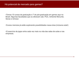 • Temos 10 cursos de graduação e 7 de pós-graduação em games aqui no Brasil. Algumas faculdades que os oferecem são: PUC, Anhembi Morumbi, Senac e Unicsul. • Cursos menores já estão explorando possibilidades nessa área (inclusive este!) • O exercício de jogos entra cada vez mais na vida das salas de aulas e nas empresas. Há potencial de mercado para games? 