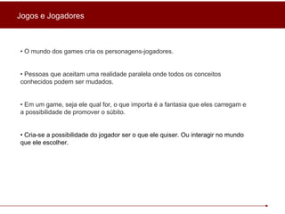 Jogos e Jogadores •  O mundo dos games cria os personagens-jogadores . •  Pessoas que aceitam uma realidade paralela onde todos os conceitos conhecidos podem ser mudados. •  Em um game, seja ele qual for, o que importa é a fantasia que eles carregam e a possibilidade de promover o súbito. •  Cria-se a possibilidade do jogador ser o que ele quiser. Ou interagir no mundo que ele escolher. 