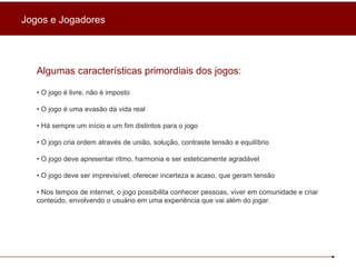 Algumas características primordiais dos jogos: •  O jogo é livre, não é imposto •  O jogo é uma evasão da vida real •  Há sempre um início e um fim distintos para o jogo •  O jogo cria ordem através de união, solução, contraste tensão e equilíbrio •  O jogo deve apresentar ritmo, harmonia e ser esteticamente agradável •  O jogo deve ser imprevisível; oferecer incerteza e acaso, que geram tensão •  Nos tempos de internet, o jogo possibilita conhecer pessoas, viver em comunidade e criar conteúdo, envolvendo o usuário em uma experiência que vai além do jogar. Jogos e Jogadores 