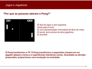 “ Por que as pessoas adoram o Pong?”   • É fácil de jogar e sem segredos • Cada jogo é único • É uma representação minimalista de tênis de mesa • É social, pois precisa de dois jogadores • É divertido O Pong transformou a TV. O Pong transformou o espectador (viewer) em um jogador (player) e levou-o a experiências interativas únicas. Guardadas as devidas proporções, proporcionou uma revolução na sociedade.  Jogos e Jogadores 