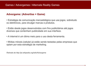 Games / Advergames / Alternate Reality Games Advergame: (Advertise + Game) •  Estratégia de comunicação mercadológica que usa jogos, sobretudo os eletrônicos, para divulgar marcas e produtos. •  Estão desde jogos desenvolvidos com fins publicitários até jogos diversos que contenham publicidade em sua interface. •  A internet é um ótimo meio para o uso desta ferramenta.  •  Mídias móveis (celular) já estão sendo testadas pelas empresas que optam por esta estratégia de marketing.   Retirado de http://pt.wikipedia.org/wiki/Advergame 