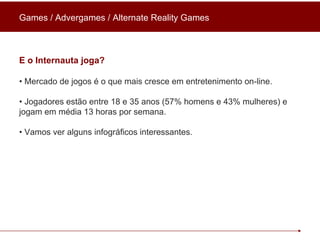 Games / Advergames / Alternate Reality Games E o Internauta joga? •  Mercado de jogos é o que mais cresce em entretenimento on-line. •  Jogadores estão entre 18 e 35 anos (57% homens e 43% mulheres) e jogam em média 13 horas por semana. •  Vamos ver alguns infográficos interessantes. 