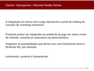 A integração da marca com o jogo representa a ponta do iceberg do conceito de “branding immersion”. Produtos podem ser integrados ao ambiente de jogo em vários níveis de imersão, variando do associativo ao demonstrativo.  Imaginem as possibilidades que temos com uma ferramenta como o Nintendo Wii, por exemplo. Lembrando: contexto é fundamental. Games / Advergames / Alternate Reality Games 