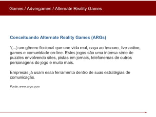 Conceituando Alternate Reality Games (ARGs) “ (...) um gênero ficcional que une vida real, caça ao tesouro, live-action, games e comunidade on-line. Estes jogos são uma intensa série de puzzles envolvendo sites, pistas em jornais, telefonemas de outros personagens do jogo e muito mais.  Empresas já usam essa ferramenta dentro de suas estratégias de comunicação. Fonte: www.argn.com Games / Advergames / Alternate Reality Games 