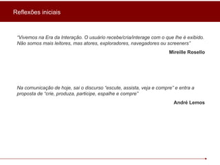 Reflexões iniciais “ Vivemos na Era da Interação. O usuário recebe/cria/interage com o que lhe é exibido. Não somos mais leitores, mas atores, exploradores, navegadores ou screeners”  Mireille Rosello Na comunicação de hoje, sai o discurso “escute, assista, veja e compre” e entra a proposta de “crie, produza, participe, espalhe e compre” André Lemos 