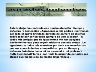 Este trabajo fue realizado con mucha atención , tiempo , 
esfuerzo y dedicación . Agradezco a mis padres , hermanos 
por todo el apoyo brindado durante mi carrera de idiomas 
sobre todo por ser un buen ejemplo de vida a seguir . A 
todos mis amigos que de igual forma me han apoyado 
dándome fuerzas para seguir adelante con mis metas . Le 
agradezco a todos mis maestros por toda sus enseñanzas , 
por sus conocimientos compartidos , por su tiempo y 
esfuerzo brindado hacia mi en especial a mi profesora 
Ruth Xicoténcatl Torres por todo lo adquirido en todas sus 
clases que me ha sido de mucha importancia . 
 