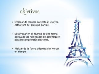  Emplear de manera correcta el uso y la 
estructura del plus que parfait. 
 Desarrollar en el alumno de una forma 
adecuada las habilidades de aprendizaje 
para su comprensión del tema. 
 Utilzar de la forma adecuada los verbos 
en tiempo . 
 