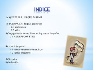 1) QUE ES EL PLUS QUE PARFAIT 
1) FORMACION del plus que parfait 
2.1 explicacion 
2.2 video 
3)Conjugación de los auxiliares avoir y etre en Imparfait 
3.1 VERBOS CON ETRE 
4)Le participe passe 
4.1 verbos en terminación er ,ir ,re 
4.2 verbos irregulares 
5)Ejercicios 
6)Evaluación 
 