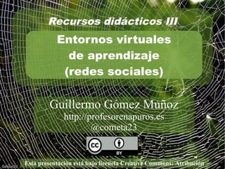 Recursos didácticos III 
Entornos virtuales 
de aprendizaje 
(redes sociales) 
Guillermo Gómez Muñoz 
http://profesorenapuros.es 
@cometa23 
Esta presentación está bajo licencia Creative Commons: Atribución 
 