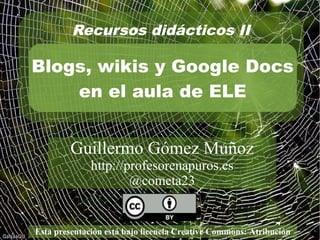 Recursos didácticos IV 
Blogs y Google Drive 
en el aula de ELE 
Guillermo Gómez Muñoz 
http://profesorenapuros.es 
@cometa23 
Esta presentación está bajo licencia Creative Commons: Atribución 
 