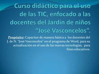 Propósito: Capacitar de manera básica a los docentes del
J. de N. “José Vasconcelos” en el programa de Word, para su
actualización en el uso de las nuevas tecnologías, para
fines educativos.
 