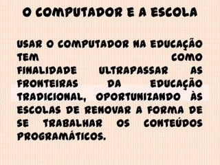 O computador e a escolaUsar o computador na educação tem como finalidade ultrapassar as fronteiras daeducação tradicional, oportunizando às escolas de renovar a forma de se trabalhar os conteúdos programáticos.