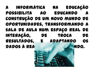 A informática na educação possibilita ao educando a construção de um novo mundo de oportunidades, transformando a sala de aula num espaço real de interação, de troca de resultados, e adaptando os dados à realidade do educando. 