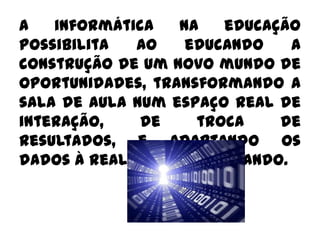 A informática na educação possibilita ao educando a construção de um novo mundo de oportunidades, transformando a sala de aula num espaço real de interação, de troca de resultados, e adaptando os dados à realidade do educando.