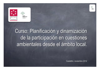 Curso: Planificación y dinamización
  de la participación en cuestiones
 ambientales desde el ámbito local.

                        Castellón, noviembre 2012
 