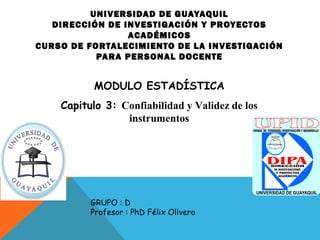 UNIVERSIDAD DE GUAYAQUIL
DIRECCIÓN DE INVESTIGACIÓN Y PROYECTOS
ACADÉMICOS
CURSO DE FORTALECIMIENTO DE LA INVESTIGACIÓN
PARA PERSONAL DOCENTE
MODULO ESTADÍSTICA
Capitulo 3: Confiabilidad y Validez de los
instrumentos
GRUPO : D
Profesor : PhD Félix Olivero
 
