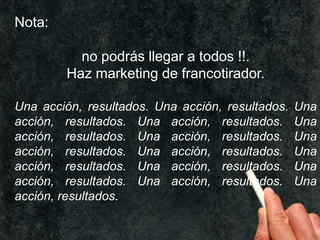 Nota:
no podrás llegar a todos !!.
Haz marketing de francotirador.
Una acción, resultados. Una acción, resultados.
acción, resultados. Una acción, resultados.
acción, resultados. Una acción, resultados.
acción, resultados. Una acción, resultados.
acción, resultados. Una acción, resultados.
acción, resultados. Una acción, resultados.
acción, resultados.

Una
Una
Una
Una
Una
Una

 