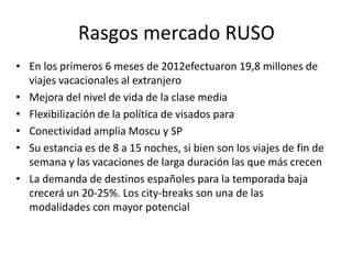 Rasgos mercado RUSO
• En los primeros 6 meses de 2012efectuaron 19,8 millones de
viajes vacacionales al extranjero
• Mejora del nivel de vida de la clase media
• Flexibilización de la política de visados para
• Conectividad amplia Moscu y SP
• Su estancia es de 8 a 15 noches, si bien son los viajes de fin de
semana y las vacaciones de larga duración las que más crecen
• La demanda de destinos españoles para la temporada baja
crecerá un 20-25%. Los city-breaks son una de las
modalidades con mayor potencial

 