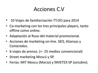 Acciones C.V
• 10 Viajes de familiarización TT.OO para 2014
• Co-marketing con los tres principales players, tanto
offline como online.
• Adaptación al Ruso del material promocional.
• Acciones de marketing on-line. SEO, Alianzas y
Contenidos.
• 6 viajes de prensa. (+- 25 medios convencional)
• Street marketing Moscú y SP.
• Ferias: MIT Moscu (Marzo) y INVETEX SP (octubre).

 