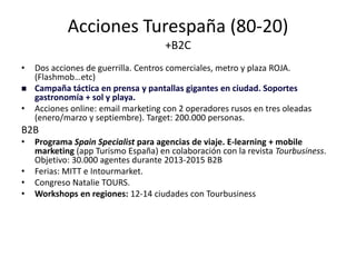 Acciones Turespaña (80-20)
+B2C
•


•

Dos acciones de guerrilla. Centros comerciales, metro y plaza ROJA.
(Flashmob…etc)
Campaña táctica en prensa y pantallas gigantes en ciudad. Soportes
gastronomía + sol y playa.
Acciones online: email marketing con 2 operadores rusos en tres oleadas
(enero/marzo y septiembre). Target: 200.000 personas.

B2B
•
•
•
•

Programa Spain Specialist para agencias de viaje. E-learning + mobile
marketing (app Turismo España) en colaboración con la revista Tourbusiness.
Objetivo: 30.000 agentes durante 2013-2015 B2B
Ferias: MITT e Intourmarket.
Congreso Natalie TOURS.
Workshops en regiones: 12-14 ciudades con Tourbusiness

 