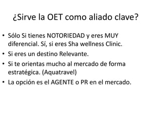 ¿Sirve la OET como aliado clave?
• Sólo Si tienes NOTORIEDAD y eres MUY
diferencial. Sí, si eres Sha wellness Clinic.
• Si eres un destino Relevante.
• Si te orientas mucho al mercado de forma
estratégica. (Aquatravel)
• La opción es el AGENTE o PR en el mercado.

 