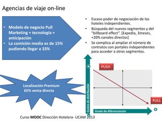 Agencias de viaje on-line
•

• Modelo de negocio Pull
Marketing + tecnología +
anticipación
• La comisión media es de 15%
pudiendo llegar a 33%

•
•

Escaso poder de negociación de los
hoteles independientes.
Búsqueda del nuevos segmentos y del
“billboard effect”. *Expedia, 3meses,
+20% canales directos]
Se complica al ampliar el número de
contratos con portales independientes
para acceder a otros segmentos.

Localización Premium
65% venta directa

Costes de distribución

PUSH

Curso MOOC Dirección Hotelera- UCAM 2013

PULL
Grado de diferenciación

 