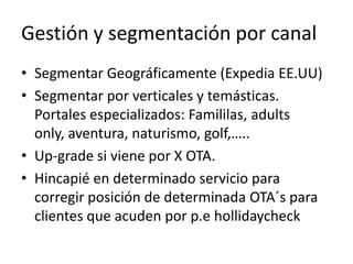 Gestión y segmentación por canal
• Segmentar Geográficamente (Expedia EE.UU)
• Segmentar por verticales y temásticas.
Portales especializados: Famililas, adults
only, aventura, naturismo, golf,…..
• Up-grade si viene por X OTA.
• Hincapié en determinado servicio para
corregir posición de determinada OTA´s para
clientes que acuden por p.e hollidaycheck

 