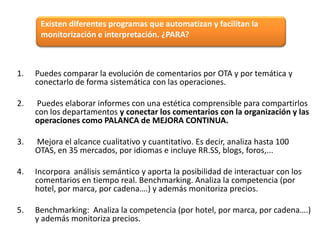 Existen diferentes programas que automatizan y facilitan la
monitorización e interpretación. ¿PARA?

1.

Puedes comparar la evolución de comentarios por OTA y por temática y
conectarlo de forma sistemática con las operaciones.

2.

Puedes elaborar informes con una estética comprensible para compartirlos
con los departamentos y conectar los comentarios con la organización y las
operaciones como PALANCA de MEJORA CONTINUA.

3.

Mejora el alcance cualitativo y cuantitativo. Es decir, analiza hasta 100
OTAS, en 35 mercados, por idiomas e incluye RR.SS, blogs, foros,...

4.

Incorpora análisis semántico y aporta la posibilidad de interactuar con los
comentarios en tiempo real. Benchmarking. Analiza la competencia (por
hotel, por marca, por cadena….) y además monitoriza precios.

5.

Benchmarking: Analiza la competencia (por hotel, por marca, por cadena….)
y además monitoriza precios.

 