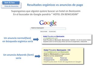Sem & Seo
Vista de Anuncios

Resultados orgánicos vs anuncios de pago

Supongamos que alguien quiere buscar un hotel en Benicasim
En el buscador de Google pondría “ HOTEL EN BENICASIM”

Hotel en benicasim

Un anuncio normal(Seo)
en búsqueda orgánica sería

Un anuncio Adwords (Sem)
sería

 