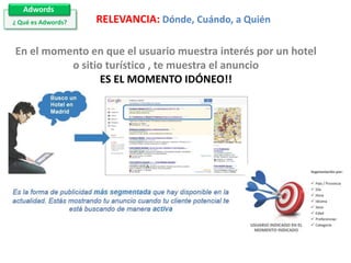 Adwords
¿ Qué es Adwords?

RELEVANCIA: Dónde, Cuándo, a Quién

En el momento en que el usuario muestra interés por un hotel
o sitio turístico , te muestra el anuncio
ES EL MOMENTO IDÓNEO!!

 