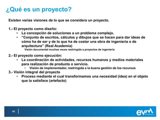 ¿Qué es un proyecto?
Existen varias visiones de lo que se considera un proyecto.

1.- El proyecto como diseño:
     • La concepción de soluciones a un problema complejo.
     • “Conjunto de escritos, cálculos y dibujos que se hacen para dar ideas de
         cómo ha de ser y de lo que ha de costar una obra de ingeniería o de
         arquitectura” (Real Academia)
         Visión documental muchas veces restringida a proyectos de ingeniería

2.- El proyecto como ejecución:
     • La coordinación de actividades, recursos humanos y medios materiales
         para realización de producto o servicio.
         •   Visión de implementador, restringida a la buena gestión de los recursos
3.- Visión integral del proyecto
      • Proceso mediante el cual transformamos una necesidad (idea) en el objeto
         que la satisface (artefacto)




  02.
 