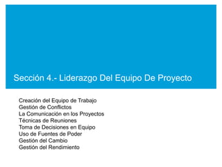 Sección 4.- Liderazgo Del Equipo De Proyecto

 Creación del Equipo de Trabajo
 Gestión de Conflictos
 La Comunicación en los Proyectos
 Técnicas de Reuniones
 Toma de Decisiones en Equipo
 Uso de Fuentes de Poder
 Gestión del Cambio
 Gestión del Rendimiento
 
