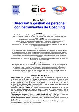 Curso Taller
   Dirección y gestión de personal
   con herramientas de Coaching
                                          Enfoque:
    Se trata de un curso / taller de perfeccionamiento gerencial con un enfoque netamente
 práctico, orientado a potenciar la capacidad de gestión de personal en un entorno orientado
                                         hacia la calidad
             Aborda técnicas avanzadas de supervisión, comunicación y Coaching.
     Provee de herramientas adecuadas para encarar el cambio en la empresa, motivar y
              comprometer al personal y afianzar el liderazgo de los conductores.
 Ofrece recursos y herramientas para la gestión cotidiana, así como para alentar un ambiente
                                  de respaldo a la organización.

                                        Orientación:
Es especialmente indicado para empresarios, ejecutivos y todos aquellos que dirigen personal
 en cualquier tipo de organizaciones, ya sea a nivel de gestión directa como de planificación.
 Es ideal para quienes deben actuar como facilitadores en programas de mejora continua, así
   como para quienes gestionan las comunicaciones internas y los programas de relaciones
                                           humanas.
Es aconsejable para directivos empresariales, gerentes de personal, supervisores de diferentes
                               áreas de la empresa entre otros.

                                      Objetivos o destrezas:
Al finalizar el programa los participantes habrán incorporado recursos y destrezas para ayudar
     a potenciar a las personal en el logro de objetivos, tanto personales como corporativos.
   El Coaching ayuda a descubrir nuevas alternativas creativas de respuesta, que resuelven
    cualquier situación, permitiendo alcanzar metas que pudieran parecer imposibles. Es un
 detonante de la acción positiva. Permite resolver problemas, clarificar las ideas, mejorar las
             comunicaciones interpersonales y elaborar y alcanzar metas increíbles.

                              Detalles del programa
Gente y empresa. Coaching y mejora del trabajo, del rendimiento y la gestión humana
en la organización. El logro de objetivos empresariales y personales. El Coaching, sus
fundamentos, recursos y posibilidades. Destrezas, herramientas y técnicas. Qué
puede obtenerse. Características del coaching en la empresa. Técnicas y
procedimientos. Cómo ayudar a los demás. Elementos en juego. Cómo dar Coaching
en la gestión cotidiana. Coaching de equipos.
Estrategia, calidad y empresa. Los modelos de gestión de personal en un entorno
hacia el cambio y gestión de calidad y la mejora constante. Claves de satisfacción de
las personas en las organizaciones. La búsqueda del involucramiento personal con la
organización.
Técnicas de evaluación según el modelo Feedback 360º. ¿Qué es? ¿ Cómo se
aplica? ¿ Cómo se diseña?. Recomendaciones para la puesta en práctica
Comunicaciones efectivas. Cómo enfrentar los problemas de la comunicación en la
empresa.
Liderazgo. Claves para actuar como facilitador. Herramientas. Estilos y recursos.
Recursos de PNL y de Análisis Transaccional.
 