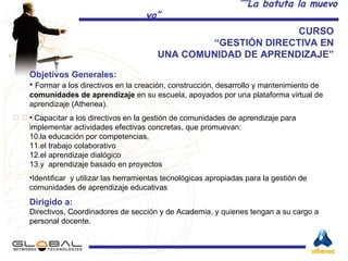 CURSO  “ GESTIÓN DIRECTIVA EN  UNA COMUNIDAD DE APRENDIZAJE”  Objetivos Generales:  Formar a los directivos en la creación, construcción, desarrollo y mantenimiento de  comunidades de aprendizaje  en su escuela, apoyados por una plataforma virtual de aprendizaje (Athenea). Capacitar a los directivos en la gestión de comunidades de aprendizaje para implementar actividades efectivas concretas, que promuevan: la educación por competencias,  el trabajo colaborativo  el aprendizaje dialógico y  aprendizaje basado en proyectos  Identificar  y utilizar las herramientas tecnológicas apropiadas para la gestión de comunidades de aprendizaje educativas Dirigido a:  Directivos, Coordinadores de sección y de Academia, y quienes tengan a su cargo a personal docente. 